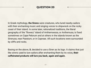 QUESTION 20
In Greek mythology, the Sirens were creatures, who lured nearby sailors
with their enchanting music and singing voices to shipwreck on the rocky
coast of their island. In some later, rationalized traditions, the literal
geography of the "flowery" island of Anthemoessa, or Anthemusa, is fixed:
sometimes on Cape Pelorum and at others in the islands known as the
Sirenuse, near Paestum, or in Capreae. All such locations were surrounded
by cliffs and rocks.
Basing on the above, X, decided to use a Siren as its logo. It claims that just
like sirens used to lure sailors after enchanting them by its voice, their
caffeinated products will lure you back, again and again.
69
 