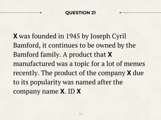 QUESTION 21
X was founded in 1945 by Joseph Cyril
Bamford, it continues to be owned by the
Bamford family. A product that X
manufactured was a topic for a lot of memes
recently. The product of the company X due
to its popularity was named after the
company name X. ID X
73
 