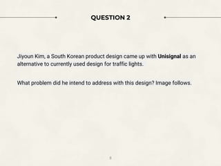 QUESTION 2
Jiyoun Kim, a South Korean product design came up with Unisignal as an
alternative to currently used design for traffic lights.
What problem did he intend to address with this design? Image follows.
8
 