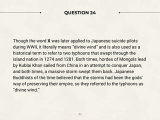 QUESTION 24
Though the word X was later applied to Japanese suicide pilots
during WWII, it literally means “divine wind” and is also used as a
historical term to refer to two typhoons that swept through the
island nation in 1274 and 1281. Both times, hordes of Mongols lead
by Kublai Khan sailed from China in an attempt to conquer Japan,
and both times, a massive storm swept them back. Japanese
Buddhists of the time believed that the storms had been the gods’
way of preserving their empire, so they referred to the typhoons as
“divine wind.”
82
 