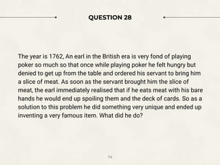 QUESTION 28
The year is 1762, An earl in the British era is very fond of playing
poker so much so that once while playing poker he felt hungry but
denied to get up from the table and ordered his servant to bring him
a slice of meat. As soon as the servant brought him the slice of
meat, the earl immediately realised that if he eats meat with his bare
hands he would end up spoiling them and the deck of cards. So as a
solution to this problem he did something very unique and ended up
inventing a very famous item. What did he do?
94
 