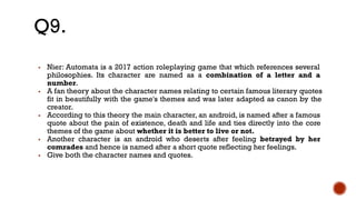 ▪ Nier: Automata is a 2017 action roleplaying game that which references several
philosophies. Its character are named as a combination of a letter and a
number.
▪ A fan theory about the character names relating to certain famous literary quotes
fit in beautifully with the game's themes and was later adapted as canon by the
creator.
▪ According to this theory the main character, an android, is named after a famous
quote about the pain of existence, death and life and ties directly into the core
themes of the game about whether it is better to live or not.
▪ Another character is an android who deserts after feeling betrayed by her
comrades and hence is named after a short quote reflecting her feelings.
▪ Give both the character names and quotes.
Q9.
 