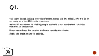 This item’s design (having two compartments packed into one case) allows it to be an
apt name for a late 19th century creation.
It’s creator was known for leading people down the rabbit hole into the fantastical
worlds of his imagination.
Some examples of this creation are bound to make you chortle.
Name the creation and its creator.
Q1.
 