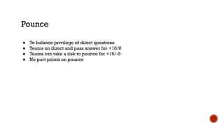 Pounce
● To balance privilege of direct questions
● Teams on direct and pass answer for +10/0
● Teams can take a risk to pounce for +10/-5
● No part points on pounce
 