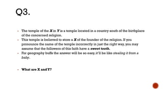 ▪ The temple of the X in Y is a temple located in a country south of the birthplace
of the concerned religion.
▪ This temple is believed to store a X of the founder of the religion. If you
pronounce the name of the temple incorrectly in just the right way, you may
assume that the followers of this faith have a sweet tooth.
▪ For geography buffs the answer will be so easy, it’ll be like stealing it from a
baby.
▪ What are X andY?
Q3.
 