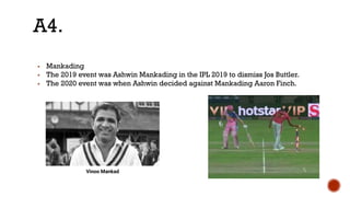 ▪ Mankading
▪ The 2019 event was Ashwin Mankading in the IPL 2019 to dismiss Jos Buttler.
▪ The 2020 event was when Ashwin decided against Mankading Aaron Finch.
A4.
Vinoo Mankad
 