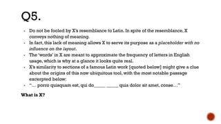 ▪ Do not be fooled by X’s resemblance to Latin. In spite of the resemblance, X
conveys nothing of meaning.
▪ In fact, this lack of meaning allows X to serve its purpose as a placeholder with no
influence on the layout.
▪ The ‘words’ in X are meant to approximate the frequency of letters in English
usage, which is why at a glance it looks quite real.
▪ X’s similarity to sections of a famous Latin work [quoted below] might give a clue
about the origins of this now ubiquitous tool, with the most notable passage
excerpted below:
▪ “… porro quisquam est, qui do_____ _____ quia dolor sit amet, conse…”
What is X?
Q5.
 