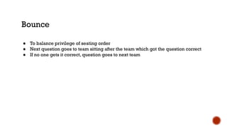 Bounce
● To balance privilege of seating order
● Next question goes to team sitting after the team which got the question correct
● If no one gets it correct, question goes to next team
 