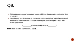 ▪ Although most people have never heard of EN, her theorems are vital to the field
of physics.
▪ Her theorem lets physicists get conserved quantities from a 'special property' of
some of the laws of nature. A talk earlier this year, discussing EN’s work was
rather aptly titled
‘__________ of Nature and Nature of __________’
FITB (both blanks are the same word).
Q6.
 