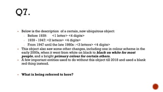 ▪ Below is the description of a certain, now ubiquitous object:
- Before 1939: <1 letter> <4 digits>
- 1939 - 1947: <2 letters> <4 digits>
- From 1947 until the late 1980s : <3 letters> <4 digits>
▪ This object also saw some other changes, including one in colour scheme in the
early 2000s, when it went from white on black to black on white for most
people, and a bright primary colour for certain others.
▪ A few important entities used to do without this object till 2018 and used a blank
red thing instead.
▪ What is being referred to here?
Q7.
 