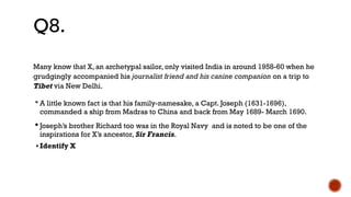 Many know that X, an archetypal sailor, only visited India in around 1958-60 when he
grudgingly accompanied his journalist friend and his canine companion on a trip to
Tibet via New Delhi.
•A little known fact is that his family-namesake, a Capt. Joseph (1631-1696),
commanded a ship from Madras to China and back from May 1689- March 1690.
•Joseph’s brother Richard too was in the Royal Navy and is noted to be one of the
inspirations for X’s ancestor, Sir Francis.
• Identify X
Q8.
 