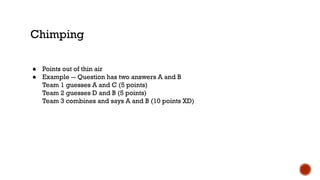 Chimping
● Points out of thin air
● Example -- Question has two answers A and B
Team 1 guesses A and C (5 points)
Team 2 guesses D and B (5 points)
Team 3 combines and says A and B (10 points XD)
 