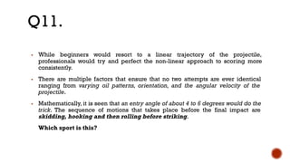 ▪ While beginners would resort to a linear trajectory of the projectile,
professionals would try and perfect the non-linear approach to scoring more
consistently.
▪ There are multiple factors that ensure that no two attempts are ever identical
ranging from varying oil patterns, orientation, and the angular velocity of the
projectile.
▪ Mathematically, it is seen that an entry angle of about 4 to 6 degrees would do the
trick. The sequence of motions that takes place before the final impact are
skidding, hooking and then rolling before striking.
Which sport is this?
Q11.
 