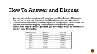 How To Answer and Discuss
▪ You can join another meeting with your team (on Google Meet, Messenger,
Discord etc) or you can discuss on the WhatsApp group we have formed.
▪ For written rounds and for answers on pounce, compile your final answer and
reply to that message tagging the relevant checker for your group.
▪ Please note only the message which you have tagged will be considered
and not your discussion.
 