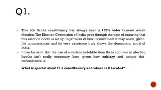 ▪ This Lok Sabha constituency has always seen a 100% voter turnout every
election. The Election Commision of India goes through the pain of ensuring that
this election booth is set up regardless of how inconvenient it may seem, given
the circumstances and its very existence truly shows the democratic spirit of
India.
▪ It can be said that the use of a certain indelible item that's common in election
booths isn’t really necessary here given how solitary and unique this
circumstance is.
What is special about this constituency and where is it located?
Q1.
 
