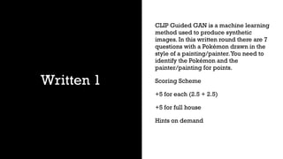 Written 1
CLIP Guided GAN is a machine learning
method used to produce synthetic
images. In this written round there are 7
questions with a Pokémon drawn in the
style of a painting/painter.You need to
identify the Pokémon and the
painter/painting for points.
Scoring Scheme
+5 for each (2.5 + 2.5)
+5 for full house
Hints on demand
 