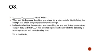 ▪ “________'s ___________ - will it work?”
▪ What apt Kafkaesque headline was given to a news article highlighting the
change that a tech company recently went through.
▪ It also signalled that the company was branching out and was linked to more than
one product, and that “___” was a better representation of what the company is
working towards and transforming into.
Fill in the blanks.
Q3.
 