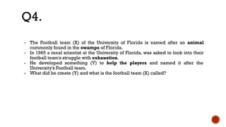▪ The Football team (X) of the University of Florida is named after an animal
commonly found in the swamps of Florida.
▪ In 1965 a renal scientist at the University of Florida, was asked to look into their
football team's struggle with exhaustion.
▪ He developed something (Y) to help the players and named it after the
University's Football team.
▪ What did he create (Y) and what is the football team (X) called?
Q4.
 