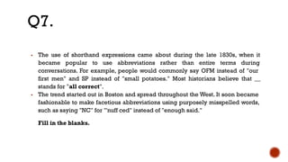 ▪ The use of shorthand expressions came about during the late 1830s, when it
became popular to use abbreviations rather than entire terms during
conversations. For example, people would commonly say OFM instead of "our
first men" and SP instead of "small potatoes." Most historians believe that __
stands for "all correct".
▪ The trend started out in Boston and spread throughout the West. It soon became
fashionable to make facetious abbreviations using purposely misspelled words,
such as saying "NC" for "'nuff ced" instead of "enough said."
Fill in the blanks.
Q7.
 