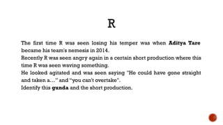 R
The first time R was seen losing his temper was when Aditya Tare
became his team's nemesis in 2014.
Recently R was seen angry again in a certain short production where this
time R was seen waving something.
He looked agitated and was seen saying "He could have gone straight
and taken a…” and “you can't overtake".
Identify this gunda and the short production.
 