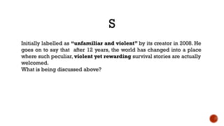 S
Initially labelled as “unfamiliar and violent” by its creator in 2008. He
goes on to say that after 12 years, the world has changed into a place
where such peculiar, violent yet rewarding survival stories are actually
welcomed.
What is being discussed above?
 