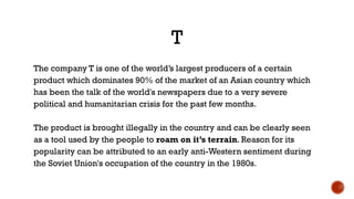 T
The company T is one of the world’s largest producers of a certain
product which dominates 90% of the market of an Asian country which
has been the talk of the world's newspapers due to a very severe
political and humanitarian crisis for the past few months.
The product is brought illegally in the country and can be clearly seen
as a tool used by the people to roam on it’s terrain. Reason for its
popularity can be attributed to an early anti-Western sentiment during
the Soviet Union's occupation of the country in the 1980s.
 