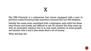 X
The USS Colorado is a submarine that comes equipped with a pair of
photonic masts featuring high resolution cameras that can 360 degrees.
Initially the masts were controlled with a helicopter style stick but those
were heavy and clunky and difficult to use.To counter this they came up
with an innovative solution that is is way more intuitive as most people
are familiar with it and it also saves them a lot of money.
What did they do?
 