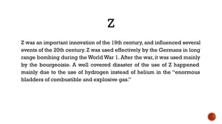 Z
Z was an important innovation of the 19th century, and influenced several
events of the 20th century. Z was used effectively by the Germans in long
range bombing during the World War 1. After the war, it was used mainly
by the bourgeoisie. A well covered disaster of the use of Z happened
mainly due to the use of hydrogen instead of helium in the “enormous
bladders of combustible and explosive gas.”
 
