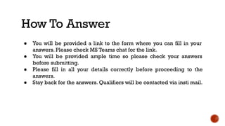 How To Answer
● You will be provided a link to the form where you can fill in your
answers. Please check MS Teams chat for the link.
● You will be provided ample time so please check your answers
before submitting.
● Please fill in all your details correctly before proceeding to the
answers.
● Stay back for the answers. Qualifiers will be contacted via insti mail.
 
