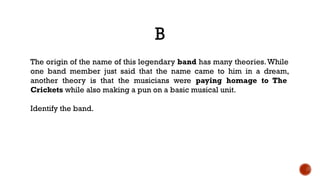 B
The origin of the name of this legendary band has many theories.While
one band member just said that the name came to him in a dream,
another theory is that the musicians were paying homage to The
Crickets while also making a pun on a basic musical unit.
Identify the band.
 