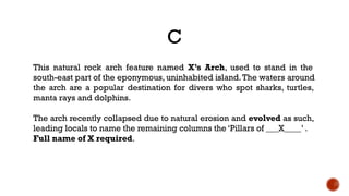 C
This natural rock arch feature named X’s Arch, used to stand in the
south-east part of the eponymous, uninhabited island.The waters around
the arch are a popular destination for divers who spot sharks, turtles,
manta rays and dolphins.
The arch recently collapsed due to natural erosion and evolved as such,
leading locals to name the remaining columns the ‘Pillars of ___X____’ . 
Full name of X required.
 