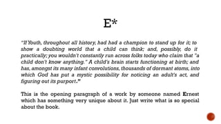 E*
“If Youth, throughout all history, had had a champion to stand up for it; to
show a doubting world that a child can think; and, possibly, do it
practically; you wouldn't constantly run across folks today who claim that "a
child don't know anything." A child's brain starts functioning at birth; and
has,amongst its many infant convolutions,thousands of dormant atoms, into
which God has put a mystic possibility for noticing an adult's act, and
figuring out its purport.”
This is the opening paragraph of a work by someone named Ernest
which has something very unique about it. Just write what is so special
about the book.
 