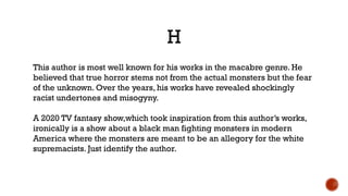 H
This author is most well known for his works in the macabre genre. He
believed that true horror stems not from the actual monsters but the fear
of the unknown. Over the years, his works have revealed shockingly
racist undertones and misogyny.
A 2020 TV fantasy show,which took inspiration from this author’s works,
ironically is a show about a black man fighting monsters in modern
America where the monsters are meant to be an allegory for the white
supremacists. Just identify the author.
 