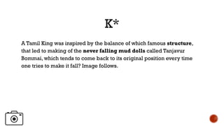 K*
A Tamil King was inspired by the balance of which famous structure,
that led to making of the never falling mud dolls called Tanjavur
Bommai, which tends to come back to its original position every time
one tries to make it fall? Image follows.
 