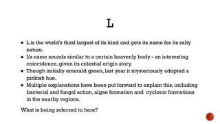 L
● L is the world’s third largest of its kind and gets its name for its salty
nature.
● L’s name sounds similar to a certain heavenly body - an interesting
coincidence, given its celestial origin story.
● Though initially emerald green, last year it mysteriously adopted a
pinkish hue.
● Multiple explanations have been put forward to explain this, including
bacterial and fungal action, algae formation and cyclonic formations
in the nearby regions.
What is being referred to here?
 