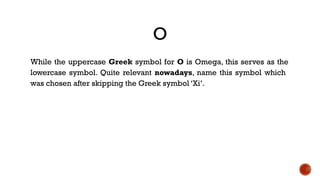 O
While the uppercase Greek symbol for O is Omega, this serves as the
lowercase symbol. Quite relevant nowadays, name this symbol which
was chosen after skipping the Greek symbol ‘Xi’.
 