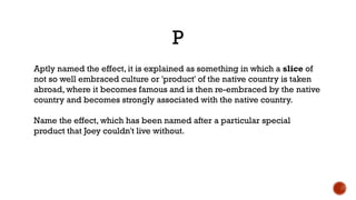 P
Aptly named the effect, it is explained as something in which a slice of
not so well embraced culture or 'product' of the native country is taken
abroad, where it becomes famous and is then re-embraced by the native
country and becomes strongly associated with the native country.
Name the effect, which has been named after a particular special
product that Joey couldn't live without.
 
