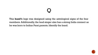 Q
This band’s logo was designed using the astrological signs of the four
members. Additionally, the lead singer also has a strong India connect as
he was born to Indian Parsi parents. Identify the band.
 