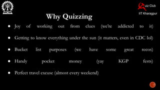 Why Quizzing
● Joy of working out from clues (we’re addicted to it)
● Getting to know everything under the sun (it matters, even in CDC lol)
● Bucket list purposes (we have some great recos)
● Handy pocket money (yay KGP fests)
● Perfect travel excuse (almost every weekend)
 