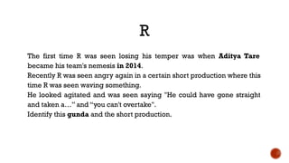 R
The first time R was seen losing his temper was when Aditya Tare
became his team's nemesis in 2014.
Recently R was seen angry again in a certain short production where this
time R was seen waving something.
He looked agitated and was seen saying "He could have gone straight
and taken a…” and “you can't overtake".
Identify this gunda and the short production.
 