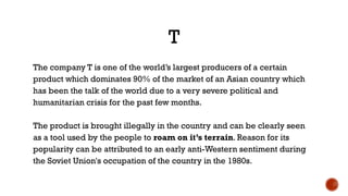T
The company T is one of the world’s largest producers of a certain
product which dominates 90% of the market of an Asian country which
has been the talk of the world due to a very severe political and
humanitarian crisis for the past few months.
The product is brought illegally in the country and can be clearly seen
as a tool used by the people to roam on it’s terrain. Reason for its
popularity can be attributed to an early anti-Western sentiment during
the Soviet Union's occupation of the country in the 1980s.
 
