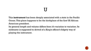 U
This instrument has been deeply associated with a state in the Pacific
Ocean.This place happens to be the birthplace of the first US African
American president.
Its general length and volume differs from it’s variation to variation. Its
nickname is supposed to drived of a King’s officer’s fidgety way of
playing the instrument.
 