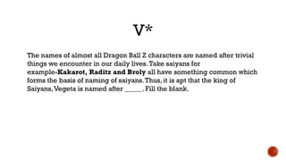 V*
The names of almost all Dragon Ball Z characters are named after trivial
things we encounter in our daily lives.Take saiyans for
example-Kakarot, Raditz and Broly all have something common which
forms the basis of naming of saiyans.Thus, it is apt that the king of
Saiyans,Vegeta is named after _____. Fill the blank.
 