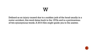 W
Defined as an injury caused due to a sudden jerk of the head usually in a
motor accident, this word dates back to the 1570s and is a portmanteau
of two synonymous words. A 2014 film might guide you to the answer.
 