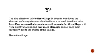 Y*
The rise of fame of this ‘outer’ village in Sweden was due to the
discovery of many elements obtained from a mineral found in a mine
here. Four rare earth elements were all named after this village with
very slight variations, and four more elements can all trace their
discovery due to the quarry of this village.
Name the village.
 