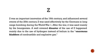 Z
Z was an important innovation of the 19th century, and influenced several
events of the 20th century. Z was used effectively by the Germans in long
range bombing during the World War 1. After the war, it was used mainly
by the bourgeoisie. A well covered disaster of the use of Z happened
mainly due to the use of hydrogen instead of helium in the “enormous
bladders of combustible and explosive gas.”
 