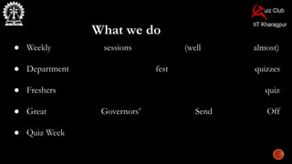 What we do
● Weekly sessions (well almost)
● Department fest quizzes
● Freshers quiz
● Great Governors’ Send Off
● Quiz Week
 