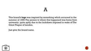 A
This brand’s logo was inspired by something which occurred in the
summer of 1666.The person to whom this happened was home from
university ,quite aptly, due to the lockdown imposed in wake of The
Great Plague of London.
Just give the brand name.
 