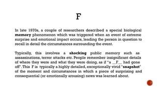 F
In late 1970s, a couple of researchers described a special biological
memory phenomenon which was triggered when an event of extreme
surprise and emotional impact occurs, leading the person in question to
recall in detail the circumstances surrounding the event.
Typically, this involves a shocking public memory such as
assassinations, terror attacks etc. People remember insignificant details
of where they were and what they were doing, as if “a __F__ had gone
off".This F is typically a highly detailed, exceptionally vivid "snapshot"
of the moment and circumstances in which a piece of surprising and
consequential (or emotionally arousing) news was learned about.
 
