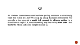 G
An internet phenomenon that involves getting someone to unwittingly
open the video of a hit 80s song by using disguised hyperlinks was
recently in the news. At a youth led concert for climate action in a
Scandinavian capital, X, without wasting any time in any blah blah , did
this to the whole audience. Simply, identify X.
 